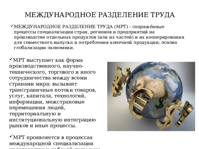 МЕЖДУНАРОДНОЕ РАЗДЕЛЕНИЕ ТРУДА МЕЖДУНАРОДНОЕ РАЗДЕЛЕНИЕ ТРУДА (МРТ) - сопряжённые процессы специализации стран, регионов и предприятий на производстве отдельных продуктов (или их частей) и их кооперирования для совместного выпуска и потребления конечной продукции; основа глобализации экономики. МРТ выступает как форма производственного, научно-технического, торгового и иного сотрудничества между всеми странами мира; вызывает трансграничные потоки товаров, услуг, капитала, технологий, информации, межстрановые перемещения людей, территориальную и институциональную интеграцию рынков и иные процессы. МРТ проявляется в процессах международной специализации производства и рабочей силы и их международное кооперировании. 
