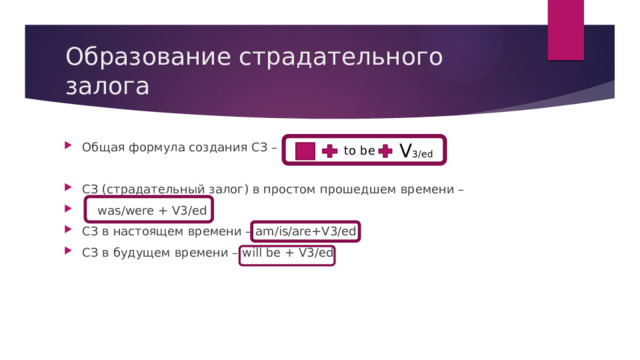 Образование страдательного залога V 3/ed Общая формула создания СЗ – СЗ (страдательный залог) в простом прошедшем времени –  was/were + V3/ed СЗ в настоящем времени – am/is/are+V3/ed СЗ в будущем времени – will be + V3/ed to be 