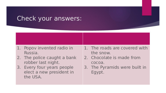 Check your answers: Popov invented radio in Russia. The police caught a bank robber last night. Every four years people elect a new president in the USA. The roads are covered with the snow. Chocolate is made from cocoa. The Pyramids were built in Egypt. 