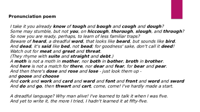 Pronunciation poem     I take it you already  know  of  tough  and  bough  and  cough  and  dough ?   Some may stumble, but not  you , on  hiccough ,  thorough ,  slough , and  through ?   So now you are ready, perhaps, to learn of less familiar traps?   Beware of  heard , a dreadful  word , that looks like  beard , but sounds like  bird .   And  dead , it's  said  like  bed , not  bead ; for goodness' sake, don't call it  deed !   Watch out for  meat  and  great  and  threat .   (They rhyme with  suite  and  straight  and  debt .)   A  moth  is not a moth in  mother , nor  both  in  bother ,  broth  in  brother .    And  here  is not a match for  there , nor  dear  and  fear , for  bear  and  pear .   And then there's  dose  and  rose  and  lose  - just look them up - and  goose  and  choose   And  cork  and  work  and  card  and  ward  and  font  and  front  and  word  and  sword     And  do  and  go , then  thwart  and  cart , come, come! I've hardly made a start.     A dreadful language? Why man alive! I've learned to talk it when I was five.   And yet to write it, the more I tried, I hadn't learned it at fifty-five. 