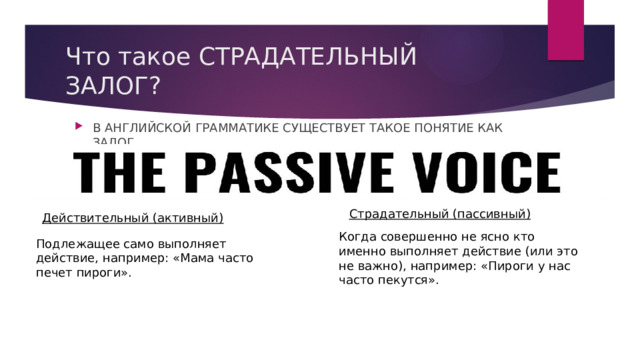 Что такое СТРАДАТЕЛЬНЫЙ ЗАЛОГ? В АНГЛИЙСКОЙ ГРАММАТИКЕ СУЩЕСТВУЕТ ТАКОЕ ПОНЯТИЕ КАК ЗАЛОГ. Страдательный (пассивный) Действительный (активный) Когда совершенно не ясно кто именно выполняет действие (или это не важно), например: «Пироги у нас часто пекутся». Подлежащее само выполняет действие, например: «Мама часто печет пироги». 