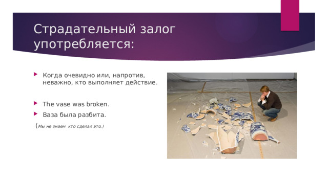 Страдательный залог употребляется: Когда очевидно или, напротив, неважно, кто выполняет действие. The vase was broken. Ваза была разбита.  ( Мы не знаем кто сделал это.) 