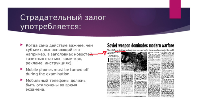 Страдательный залог употребляется: Когда само действие важнее, чем субъект, выполняющий его например, в заголовках новостей, газетных статьях, заметках, рекламе, инструкциях). Mobile phones must be turned off during the examination. Мобильный телефоны должны быть отключены во время экзамена. 