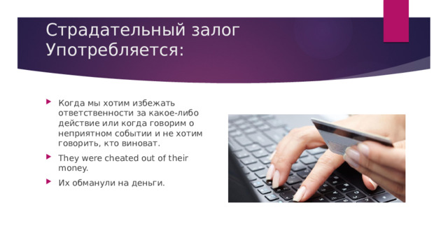 Страдательный залог Употребляется:   Когда мы хотим избежать ответственности за какое-либо действие или когда говорим о неприятном событии и не хотим говорить, кто виноват. They were cheated out of their money. Их обманули на деньги. 