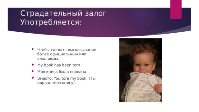 Страдательный залог Употребляется:   Чтобы сделать высказывание более официальным или вежливым. My book has been torn. Моя книга была порвана. Вместо: You tore my book. (Ты порвал мою книгу). 