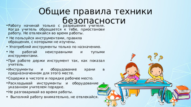 Общие правила техники безопасности  Работу начинай только с разрешения учителя. Когда учитель обращается к тебе, приостанови работу. Не отвлекайся во время работы.   Не пользуйся инструментами, правила обращения, с которыми не изучены.   Употребляй инструменты только по назначению.   Не работай неисправными и тупыми инструментами. При работе держи инструмент так, как показал учитель.   Инструменты и оборудование храни в предназначенном для этого месте. Содержи в чистоте и порядке рабочее место. Раскладывай инструменты и оборудование в указанном учителем порядке. Не разговаривай во время работы.    Выполняй работу внимательно, не отвлекайся. 