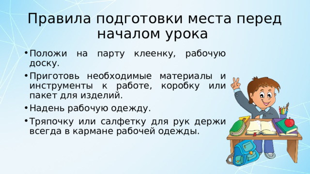 Правила подготовки места перед началом урока  Положи на парту клеенку, рабочую доску. Приготовь необходимые материалы и инструменты к работе, коробку или пакет для изделий. Надень рабочую одежду. Тряпочку или салфетку для рук держи всегда в кармане рабочей одежды. 