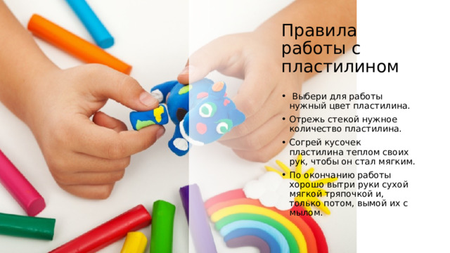 Правила работы с пластилином    Выбери для работы нужный цвет пластилина. Отрежь стекой нужное количество пластилина. Согрей кусочек пластилина теплом своих рук, чтобы он стал мягким. По окончанию работы хорошо вытри руки сухой мягкой тряпочкой и, только потом, вымой их с мылом. 