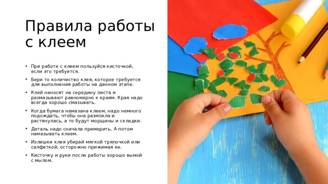 Правила работы с клеем При работе с клеем пользуйся кисточкой, если это требуется. Бери то количество клея, которое требуется для выполнения работы на данном этапе. Клей наносят на середину листа и размазывают равномерно к краям. Края надо всегда хорошо смазывать. Когда бумага намазана клеем, надо немного подождать, чтобы она размокла и растянулась, а то будут морщины и складки. Деталь надо сначала примерить. А потом намазывать клеем. Излишки клея убирай мягкой тряпочкой или салфеткой, осторожно прижимая ее. Кисточку и руки после работы хорошо вымой с мылом. 