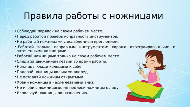 Правила работы с ножницами  Соблюдай порядок на своем рабочем месте. Перед работой проверь исправность инструментов. Не работай ножницами с ослабленным креплением.   Работай только исправным инструментом: хорошо отрегулированными и заточенными ножницами. Работай ножницами только на своем рабочем месте. Следи за движением лезвий во время работы. Ножницы клади кольцами к себе. Подавай ножницы кольцами вперед. Не оставляй ножницы открытыми. Храни ножницы в чехле лезвиями вниз. Не играй с ножницами, не подноси ножницы к лицу. Используй ножницы по назначению. 