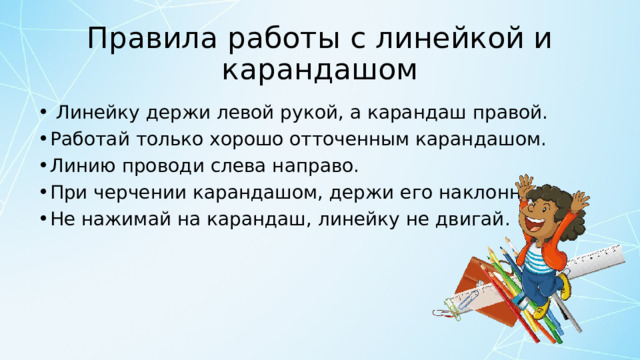 Правила работы с линейкой и карандашом   Линейку держи левой рукой, а карандаш правой. Работай только хорошо отточенным карандашом. Линию проводи слева направо. При черчении карандашом, держи его наклонно. Не нажимай на карандаш, линейку не двигай. 