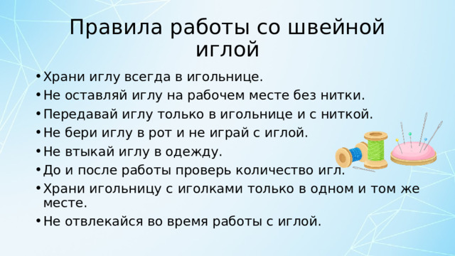 Правила работы со швейной иглой Храни иглу всегда в игольнице. Не оставляй иглу на рабочем месте без нитки. Передавай иглу только в игольнице и с ниткой. Не бери иглу в рот и не играй с иглой. Не втыкай иглу в одежду. До и после работы проверь количество игл. Храни игольницу с иголками только в одном и том же месте. Не отвлекайся во время работы с иглой. 