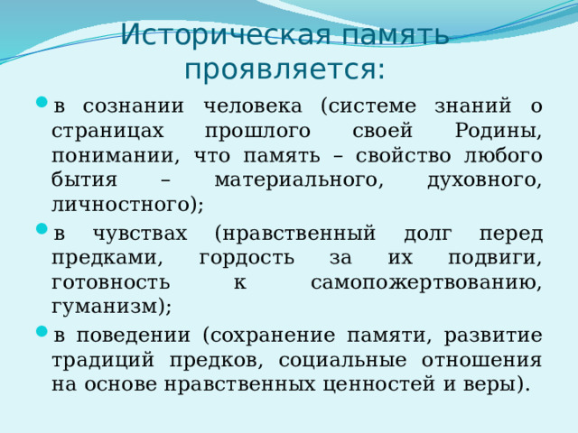 Историческая память проявляется: в сознании человека (системе знаний о страницах прошлого своей Родины, понимании, что память – свойство любого бытия – материального, духовного, личностного); в чувствах (нравственный долг перед предками, гордость за их подвиги, готовность к самопожертвованию, гуманизм); в поведении (сохранение памяти, развитие традиций предков, социальные отношения на основе нравственных ценностей и веры). 