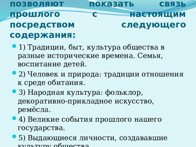 Уроки «Окружающего мира» позволяют показать связь прошлого с настоящим посредством следующего содержания: 1)  Традиции, быт, культура общества в разные исторические времена. Семья, воспитание детей. 2)  Человек и природа: традиции отношения к среде обитания. 3)  Народная культура: фольклор, декоративно-прикладное искусство, ремёсла. 4)  Великие события прошлого нашего государства. 5)  Выдающиеся личности, создававшие культуру общества. 