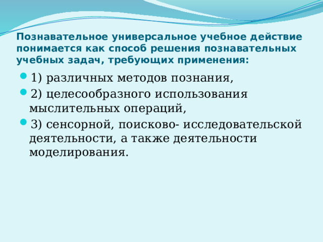 Познавательное универсальное учебное действие понимается как способ решения познавательных учебных задач, требующих применения: 1) различных методов познания, 2) целесообразного использования мыслительных операций, 3) сенсорной, поисково- исследовательской деятельности, а также деятельности моделирования. 