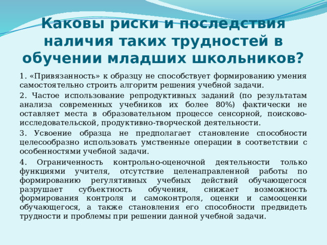 Каковы риски и последствия наличия таких трудностей в обучении младших школьников? 1. «Привязанность» к образцу не способствует формированию умения самостоятельно строить алгоритм решения учебной задачи. 2. Частое использование репродуктивных заданий (по результатам анализа современных учебников их более 80%) фактически не оставляет места в образовательном процессе сенсорной, поисково- исследовательской, продуктивно-творческой деятельности. 3. Усвоение образца не предполагает становление способности целесообразно использовать умственные операции в соответствии с особенностями учебной задачи. 4. Ограниченность контрольно-оценочной деятельности только функциями учителя, отсутствие целенаправленной работы по формированию регулятивных учебных действий обучающегося разрушает субъектность обучения, снижает возможность формирования контроля и самоконтроля, оценки и самооценки обучающегося, а также становления его способности предвидеть трудности и проблемы при решении данной учебной задачи. 