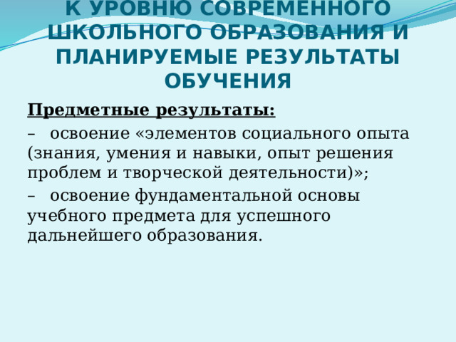 ГОСУДАРСТВЕННЫЕ ТРЕБОВАНИЯ К УРОВНЮ СОВРЕМЕННОГО ШКОЛЬНОГО ОБРАЗОВАНИЯ И ПЛАНИРУЕМЫЕ РЕЗУЛЬТАТЫ ОБУЧЕНИЯ Предметные результаты: –  освоение «элементов социального опыта (знания, умения и навыки, опыт решения проблем и творческой деятельности)»; –  освоение фундаментальной основы учебного предмета для успешного дальнейшего образования. 