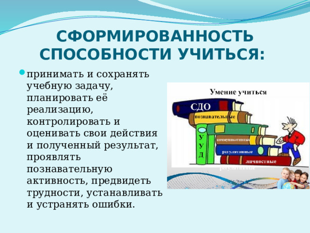 СФОРМИРОВАННОСТЬ СПОСОБНОСТИ УЧИТЬСЯ: принимать и сохранять учебную задачу, планировать её реализацию, контролировать и оценивать свои действия и полученный результат, проявлять познавательную активность, предвидеть трудности, устанавливать и устранять ошибки. 
