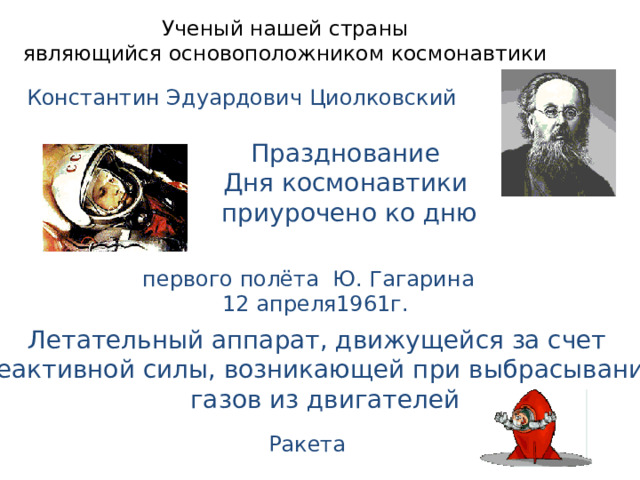 Ученый нашей страны  являющийся основоположником космонавтики Константин Эдуардович Циолковский Празднование Дня космонавтики приурочено ко дню первого полёта Ю. Гагарина  12 апреля1961г. Летательный аппарат, движущейся за счет реактивной силы, возникающей при выбрасывании  газов из двигателей Ракета 