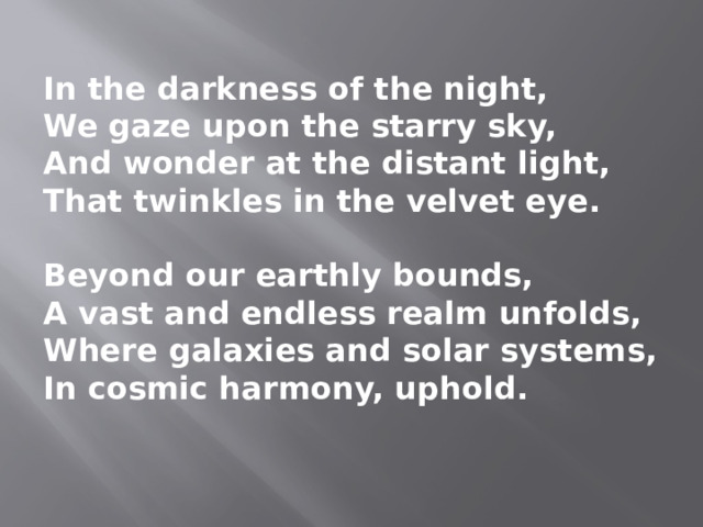In the darkness of the night, We gaze upon the starry sky, And wonder at the distant light, That twinkles in the velvet eye.  Beyond our earthly bounds, A vast and endless realm unfolds, Where galaxies and solar systems, In cosmic harmony, uphold. 