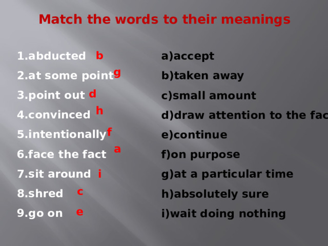 Match the words to their meanings 1.abducted 2.at some point 3.point out 4.convinced 5.intentionally 6.face the fact 7.sit around 8.shred 9.go on a)accept b)taken away c)small amount d)draw attention to the fact e)continue f)on purpose g)at a particular time h)absolutely sure i)wait doing nothing b g d h f a i c e 