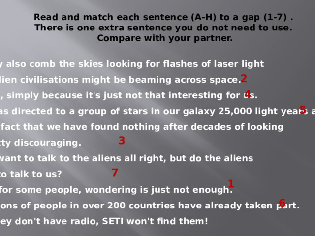 Read and match each sentence (A-H) to a gap (1-7) . There is one extra sentence you do not need to use. Compare with your partner. A They also comb the skies looking for flashes of laser light that alien civilisations might be beaming across space. B Well, simply because it's just not that interesting for us. C It was directed to a group of stars in our galaxy 25,000 light years away. D The fact that we have found nothing after decades of looking is pretty discouraging. E We want to talk to the aliens all right, but do the aliens want to talk to us? F But for some people, wondering is just not enough. G Millions of people in over 200 countries have already taken part. H If they don't have radio, SETI won't find them! 2 4 5 3 7 1 6 