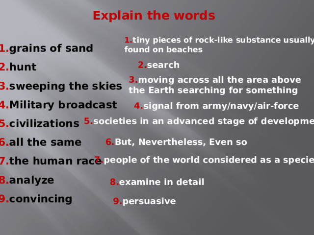 Explain the words 1. tiny pieces of rock-like substance usually found on beaches 1. grains of sand 2. hunt 3. sweeping the skies 4. Military broadcast 5. civilizations 6. all the same 7. the human race 8. analyze 9. convincing 2. search 3. moving across all the area above the Earth searching for something 4. signal from army/navy/air-force 5. societies in an advanced stage of development 6. But, Nevertheless, Even so 7. people of the world considered as a species 8. examine in detail 9. persuasive  