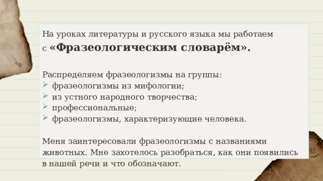 На уроках литературы и русского языка мы работаем  с «Фразеологическим словарём».  Распределяем фразеологизмы на группы: фразеологизмы из мифологии; из устного народного творчества; профессиональные; фразеологизмы, характеризующие человека. Меня заинтересовали фразеологизмы с названиями животных. Мне захотелось разобраться, как они появились в нашей речи и что обозначают. 