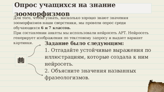 Опрос учащихся на знание зооморфизмов Для того, чтобы узнать, насколько хорошо знают значения зооморфизмов наши сверстники, мы провели опрос среди обучающихся 6 и 7 классов. При составлении анкеты мы использовали нейросеть АРТ. Нейросеть генерирует изображения по текстовому запросу и выдает вариант картинки. Задание было следующим: 1. Отгадайте устойчивые выражения по иллюстрациям, которые создала к ним нейросеть. 2. Объясните значения названных фразеологизмов. 