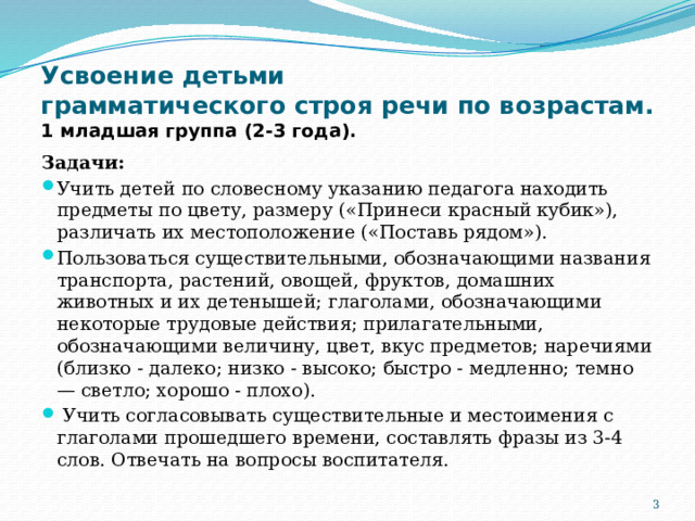 Усвоение детьми  грамматического строя речи по возрастам.  1 младшая группа (2-3 года). Задачи: Учить детей по словесному указанию педагога находить предметы по цвету, размеру («Принеси красный кубик»), различать их местоположение («Поставь рядом»). Пользоваться существительными, обозначающими названия транспорта, растений, овощей, фруктов, домашних животных и их детенышей; глаголами, обозначающими некоторые трудовые действия; прилагательными, обозначающими величину, цвет, вкус предметов; наречиями (близко - далеко; низко - высоко; быстро - медленно; темно — светло; хорошо - плохо).  Учить согласовывать существительные и местоимения с глаголами прошедшего времени, составлять фразы из 3-4 слов. Отвечать на вопросы воспитателя.  