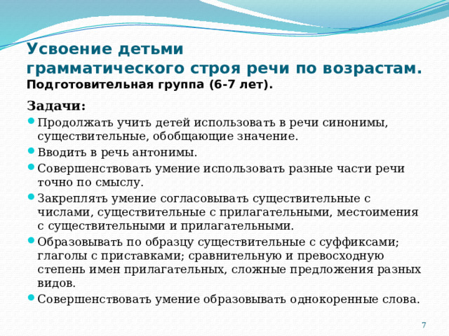Усвоение детьми  грамматического строя речи по возрастам.  Подготовительная группа (6-7 лет). Задачи: Продолжать учить детей использовать в речи синонимы, существительные, обобщающие значение. Вводить в речь антонимы. Совершенствовать умение использовать разные части речи точно по смыслу. Закреплять умение согласовывать существительные с числами, существительные с прилагательными, местоимения с существительными и прилагательными. Образовывать по образцу существительные с суффиксами; глаголы с приставками; сравнительную и превосходную степень имен прилагательных, сложные предложения разных видов. Совершенствовать умение образовывать однокоренные слова.  