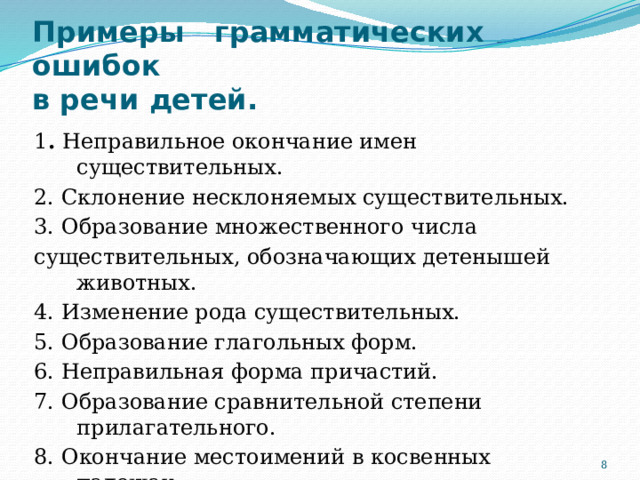 Примеры грамматических ошибок  в речи детей.   1 . Неправильное окончание имен существительных. 2. Склонение несклоняемых существительных. 3.  Образование множественного числа существительных, обозначающих детенышей животных. 4. Изменение рода существительных. 5. Образование глагольных форм. 6. Неправильная форма причастий. 7. Образование сравнительной степени прилагательного. 8. Окончание местоимений в косвенных падежах. 9. Склонение числительных.  