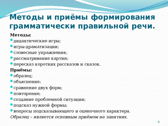 Методы и приёмы формирования грамматически правильной речи. Методы: дидактические игры; игры-драматизации; словесные упражнения; рассматривание картин; пересказ коротких рассказов и сказок. Приёмы: образец; объяснение; сравнение двух форм; повторение; создание проблемной ситуации; подсказ нужной формы; вопросы подсказывающего и оценочного характера. Образец – является основным приёмом на занятиях.  