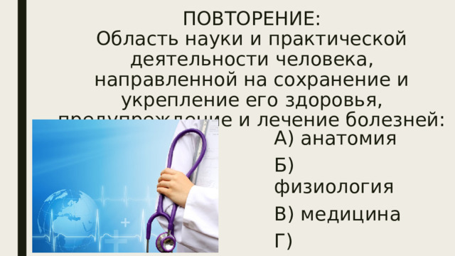 ПОВТОРЕНИЕ:  Область науки и практической деятельности человека, направленной на сохранение и укрепление его здоровья, предупреждение и лечение болезней: А) анатомия Б) физиология В) медицина Г) психология 