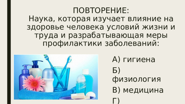 ПОВТОРЕНИЕ:  Наука, которая изучает влияние на здоровье человека условий жизни и труда и разрабатывающая меры профилактики заболеваний: А) гигиена Б) физиология В) медицина Г) психология 
