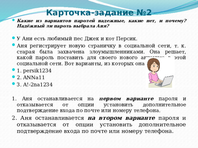 Карточка-задание №2 Какие из вариантов паролей надежные, какие нет, и почему? Надёжный ли пароль выбрала Аня?  У Ани есть любимый пес Джек и кот Персик. Аня регистрирует новую страничку в социальной сети, т. к. старая была захвачена злоумышленниками. Она решает, какой пароль поставить для своего нового аккаунта в этой социальной сети. Вот варианты, из которых она выбирает: 1. persik1234 2. ANNa11 3. A!-2na1234 1. Аня останавливается на первом варианте пароля и отказывается от опции установить дополнительное подтверждение входа по почте или номеру телефона. 2. Аня останавливается на втором варианте пароля и отказывается от опции установить дополнительное подтверждение входа по почте или номеру телефона. 