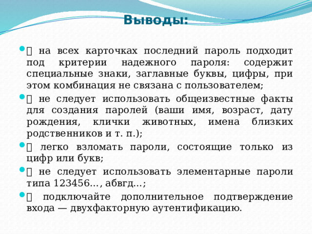 Выводы:  на всех карточках последний пароль подходит под критерии надежного пароля: содержит специальные знаки, заглавные буквы, цифры, при этом комбинация не связана с пользователем;  не следует использовать общеизвестные факты для создания паролей (ваши имя, возраст, дату рождения, клички животных, имена близких родственников и т. п.);  легко взломать пароли, состоящие только из цифр или букв;  не следует использовать элементарные пароли типа 123456…, абвгд…;  подключайте дополнительное подтверждение входа — двухфакторную аутентификацию. 