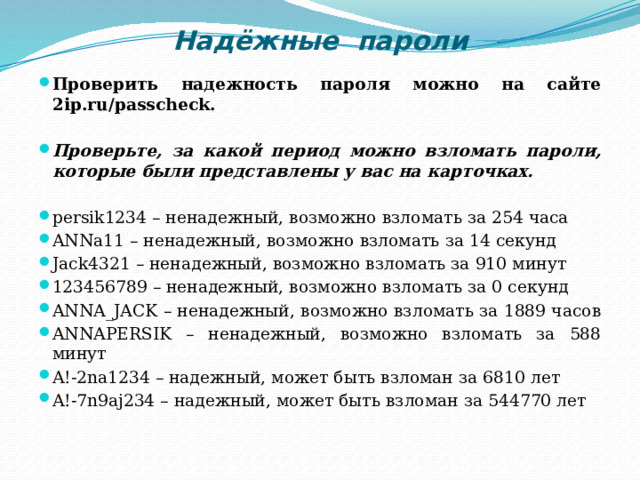 Надёжные пароли Проверить надежность пароля можно на сайте 2ip.ru/passcheck.  Проверьте, за какой период можно взломать пароли, которые были представлены у вас на карточках.  persik1234 – ненадежный, возможно взломать за 254 часа ANNa11 – ненадежный, возможно взломать за 14 секунд Jack4321 – ненадежный, возможно взломать за 910 минут 123456789 – ненадежный, возможно взломать за 0 секунд ANNA_JACK – ненадежный, возможно взломать за 1889 часов ANNAPERSIK – ненадежный, возможно взломать за 588 минут A!-2na1234 – надежный, может быть взломан за 6810 лет A!-7n9aj234 – надежный, может быть взломан за 544770 лет 