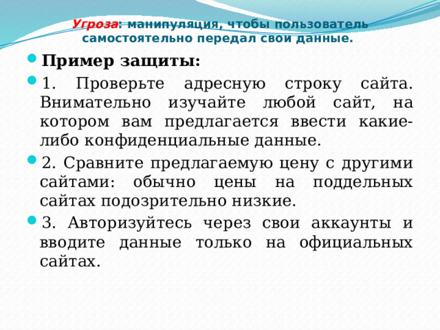Угроза : манипуляция, чтобы пользователь самостоятельно передал свои данные. Пример защиты: 1. Проверьте адресную строку сайта. Внимательно изучайте любой сайт, на котором вам предлагается ввести какие-либо конфиденциальные данные. 2. Сравните предлагаемую цену с другими сайтами: обычно цены на поддельных сайтах подозрительно низкие. 3. Авторизуйтесь через свои аккаунты и вводите данные только на официальных сайтах. 