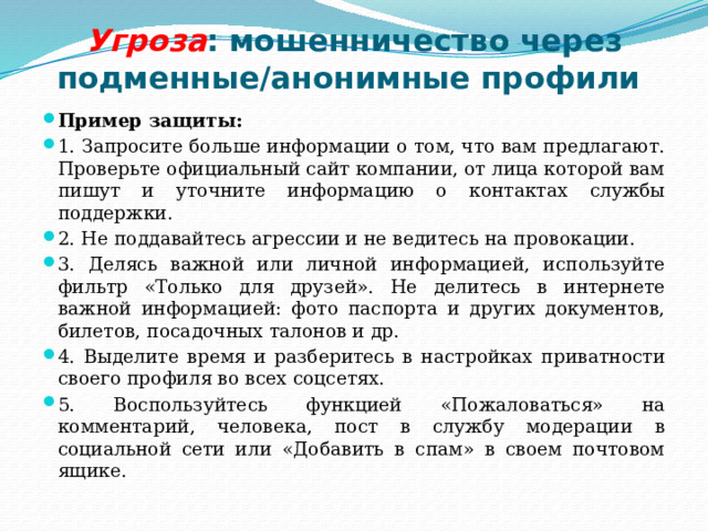 Угроза : мошенничество через подменные/анонимные профили Пример защиты: 1. Запросите больше информации о том, что вам предлагают. Проверьте официальный сайт компании, от лица которой вам пишут и уточните информацию о контактах службы поддержки. 2. Не поддавайтесь агрессии и не ведитесь на провокации. 3. Делясь важной или личной информацией, используйте фильтр «Только для друзей». Не делитесь в интернете важной информацией: фото паспорта и других документов, билетов, посадочных талонов и др. 4. Выделите время и разберитесь в настройках приватности своего профиля во всех соцсетях. 5. Воспользуйтесь функцией «Пожаловаться» на комментарий, человека, пост в службу модерации в социальной сети или «Добавить в спам» в своем почтовом ящике. 