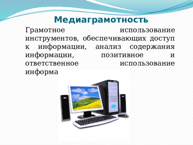 Медиаграмотность  Грамотное использование инструментов, обеспечивающих доступ к информации, анализ содержания информации, позитивное и ответственное использование информационных услуг. Медиаграмотность определяется в международном праве как грамотное использование детьми и их преподавателями инструментов, обеспечивающих доступ к информации, способность анализировать содержанияе информации и привития коммуникативных навыков, содействие профессиональной подготовке детей и их педагогов в целях позитивного и ответственного использования ими информационных и коммуникационных технологий и услуг.  