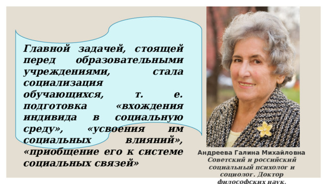 Главной задачей, стоящей перед образовательными учреждениями, стала социализация обучающихся, т. е. подготовка «вхождения индивида в социальную среду», «усвоения им социальных влияний», «приобщение его к системе социальных связей» Андреева Галина Михайловна Советский и российский социальный психолог и социолог. Доктор философских наук, профессор 