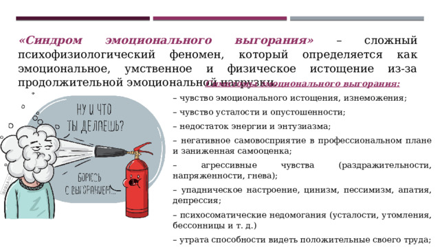 «Синдром эмоционального выгорания» – сложный психофизиологический феномен, который определяется как эмоциональное, умственное и физическое истощение из-за продолжительной эмоциональной нагрузки. Симптомы эмоционального выгорания: – чувство эмоционального истощения, изнеможения; – чувство усталости и опустошенности; – недостаток энергии и энтузиазма; – негативное самовосприятие в профессиональном плане и заниженная самооценка; – агрессивные чувства (раздражительности, напряженности, гнева); – упадническое настроение, цинизм, пессимизм, апатия, депрессия; – психосоматические недомогания (усталости, утомления, бессонницы и т. д.) – утрата способности видеть положительные своего труда; – отрицательная установка по отношению к работе и жизни в целом. 