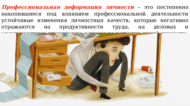 Профессиональная деформация личности  –  это постепенно накопившиеся под влиянием профессиональной деятельности устойчивые изменения личностных качеств, которые негативно отражаются на продуктивности труда, на деловых и межличностных отношениях, а также на развитии самой личности. 
