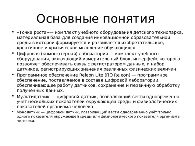 Основные понятия «Точка роста»— комплект учебного оборудования детского технопарка, материальная база для создания инновационной образовательной среды в которой формируется и развивается изобретательское, креативное и критическое мышление обучающихся. Цифровая (компьютерная) лаборатория — комплект учебного оборудования, включающий измерительный блок, интерфейс которого позволяет обеспечивать связь с регистратором данных, и набор датчиков, регистрирующих значения различных физических величин. Программное обеспечение Releon Lite (ПО Releon) ― программное обеспечение, поставляемое в составе цифровой лаборатории, обеспечивающее работу датчиков, сохранение и первичную обработку полученных данных. Мультидатчик ― цифровой датчик, позволяющий вести одновременно учёт нескольких показателей окружающей среды и физиологических показателей организма человека. Монодатчик ― цифровой датчик, позволяющий вести одновременно учёт только одного показателя окружающей среды или физиологического показателя организма человека. 
