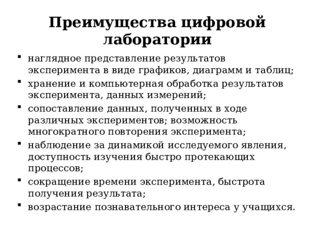 Преимущества цифровой лаборатории наглядное представление результатов эксперимента в виде графиков, диаграмм и таблиц; хранение и компьютерная обработка результатов эксперимента, данных измерений; сопоставление данных, полученных в ходе различных экспериментов; возможность многократного повторения эксперимента; наблюдение за динамикой исследуемого явления, доступность изучения быстро протекающих процессов; сокращение времени эксперимента, быстрота получения результата; возрастание познавательного интереса у учащихся. 