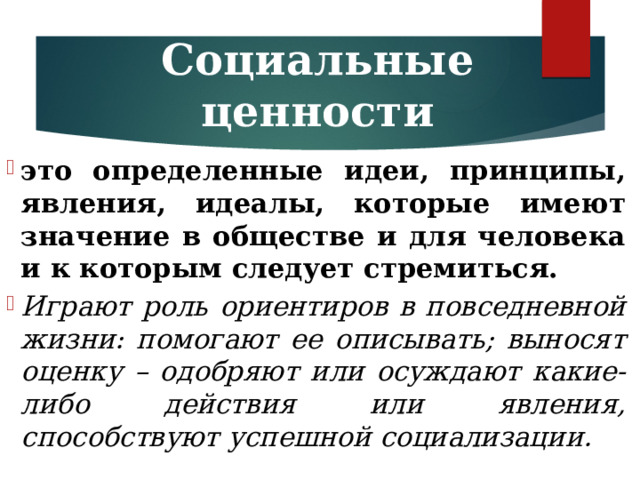 Социальные ценности это определенные идеи, принципы, явления, идеалы, которые имеют значение в обществе и для человека и к которым следует стремиться. Играют роль ориентиров в повседневной жизни: помогают ее описывать; выносят оценку – одобряют или осуждают какие-либо действия или явления, способствуют успешной социализации. 