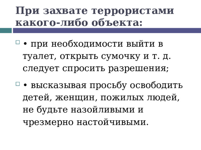 При захвате террористами какого-либо объекта: •  при необходимости выйти в туалет, открыть сумочку и т. д. следует спросить разрешения; •  высказывая просьбу освободить детей, женщин, пожилых людей, не будьте назойливыми и чрезмерно настойчивыми.  