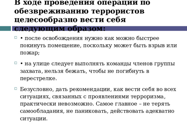 В ходе проведения операции по обезвреживанию террористов целесообразно вести себя следующим образом: •  после освобождения нужно как можно быстрее покинуть помещение, поскольку может быть взрыв или пожар; •  на улице следует выполнять команды членов группы захвата, нельзя бежать, чтобы не погибнуть в перестрелке. Безусловно, дать рекомендации, как вести себя во всех ситуациях, связанных с проявлениями терроризма, практически невозможно. Самое главное – не терять самообладания, не паниковать, действовать адекватно ситуации.  