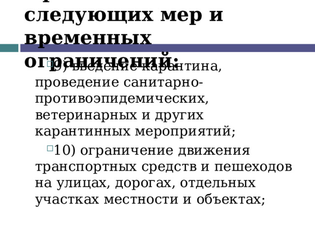 Применение следующих мер и временных ограничений: 9) введение карантина, проведение санитарно-противоэпидемических, ветеринарных и других карантинных мероприятий; 10) ограничение движения транспортных средств и пешеходов на улицах, дорогах, отдельных участках местности и объектах;  